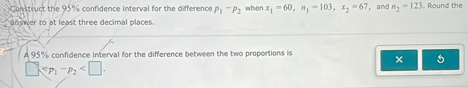 Construct the 95% confidence interval for the difference p_1-p_2 when x_1=60, n_1=103, x_2=67 ， and n_2=123. Round the 
answer to at least three decimal places. 
A 95% confidence interval for the difference between the two proportions is 
5
□ ≤slant p_1-p_2 .