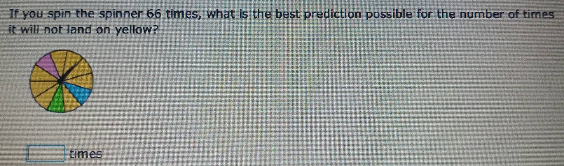 If you spin the spinner 66 times, what is the best prediction possible for the number of times 
it will not land on yellow? 
times