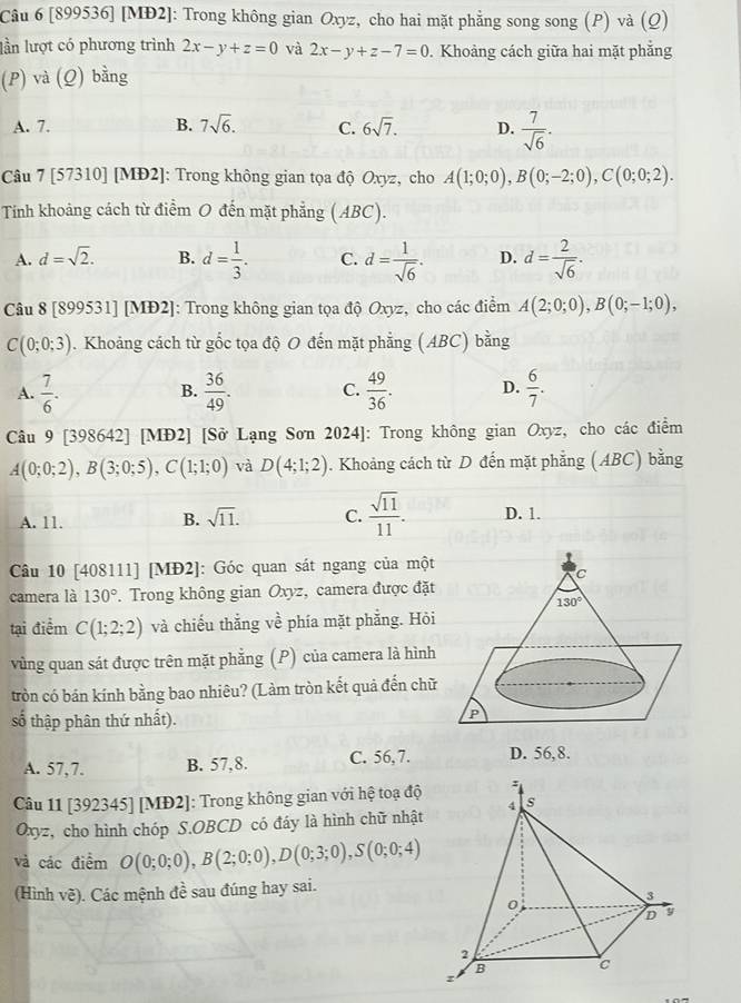 [899536] [MĐ2]: Trong không gian Oxyz, cho hai mặt phẳng song song (P) và (Q)
lần lượt có phương trình 2x-y+z=0 và 2x-y+z-7=0. Khoảng cách giữa hai mặt phẳng
(P) và (Q) bằng
A. 7. B. 7sqrt(6). C. 6sqrt(7). D.  7/sqrt(6) .
Câu 7 [57310] [MĐ2]: Trong không gian tọa độ Oxyz, cho A(1;0;0),B(0;-2;0),C(0;0;2).
Tính khoảng cách từ điểm O đến mặt phẳng (ABC).
A. d=sqrt(2). B. d= 1/3 . C. d= 1/sqrt(6) . D. d= 2/sqrt(6) .
Câu 8 [899531] [MĐ2]: Trong không gian tọa độ Oxyz, cho các điểm A(2;0;0),B(0;-1;0),
C(0;0;3). Khoảng cách từ gốc tọa độ O đến mặt phẳng (ABC) bằng
A.  7/6 .  36/49 . C.  49/36 . D.  6/7 .
B.
Câu 9 [398642] [MĐ2] [Sở Lạng Sơn 2024]: Trong không gian Oxyz, cho các điểm
A(0;0;2),B(3;0;5),C(1;1;0) và D(4;1;2). Khoảng cách từ D đến mặt phẳng (ABC) bằng
A. 11. B. sqrt(11). C.  sqrt(11)/11 . D. 1.
Câu 10 [408111] [MĐ2]: Góc quan sát ngang của một
camera là 130° *. Trong không gian Oxyz, camera được đặt
tại điểm C(1;2;2) và chiếu thắng về phía mặt phẳng. Hỏi
vùng quan sát được trên mặt phẳng (P) của camera là hình
tròn có bán kính bằng bao nhiêu? (Làm tròn kết quả đến chữ
số thập phân thứ nhất). 
A. 57,7. B. 57,8. C. 56,7. D. 56,8.
Câu 11 [392345] [MĐ2]: Trong không gian với hệ toạ độ
Oxyz, cho hình chóp S.OBCD có đáy là hình chữ nhật
và các điểm O(0;0;0),B(2;0;0),D(0;3;0),S(0;0;4)
(Hình vẽ). Các mệnh đề sau đúng hay sai.