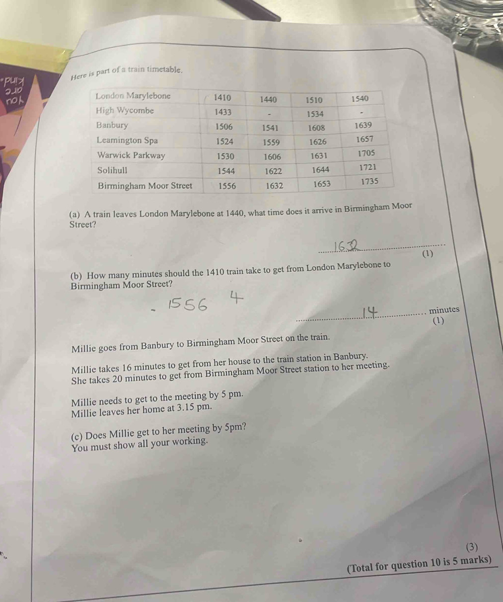 pu!> Here is part of a train timetable.
210
no
(a) A train leaves London Marylebone at 1440, what time does it arrive in Birmingham Moor
Street?
_
(b) How many minutes should the 1410 train take to get from London Marylebone to (1)
Birmingham Moor Street?
_ minutes
(1)
Millie goes from Banbury to Birmingham Moor Street on the train.
Millie takes 16 minutes to get from her house to the train station in Banbury.
She takes 20 minutes to get from Birmingham Moor Street station to her meeting.
Millie needs to get to the meeting by 5 pm.
Millie leaves her home at 3.15 pm.
(c) Does Millie get to her meeting by 5pm?
You must show all your working.
(3)
(Total for question 10 is 5 marks)