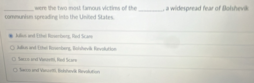 were the two most famous victims of the _, a widespread fear of Bolshevik
communism spreading into the United States.
Julius and Ethel Rosenberg, Red Scare
Julius and Ethei Rosenberg, Bolshevik Revolution
Sacco and Vanzetti, Red Scare
Sacco and Vanzetti, Bolshevik Revolution