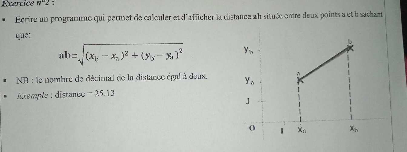 Exercice n°2 :
Ecrire un programme qui permet de calculer et d'afficher la distance ab située entre deux points a et b sachant
que:
ab=sqrt((x_b)-x_a)^2+(y_b-y_a)^2
NB : le nombre de décimal de la distance égal à deux.
Exemple : distance =25.13