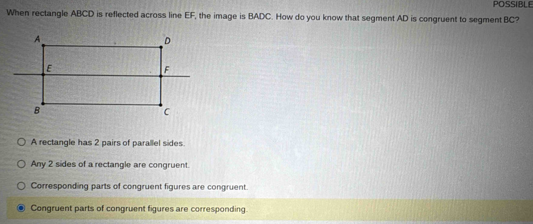 POSSIBLE
When rectangle ABCD is reflected across line EF, the image is BADC. How do you know that segment AD is congruent to segment BC?
A rectangle has 2 pairs of parallel sides.
Any 2 sides of a rectangle are congruent.
Corresponding parts of congruent figures are congruent.
Congruent parts of congruent figures are corresponding.