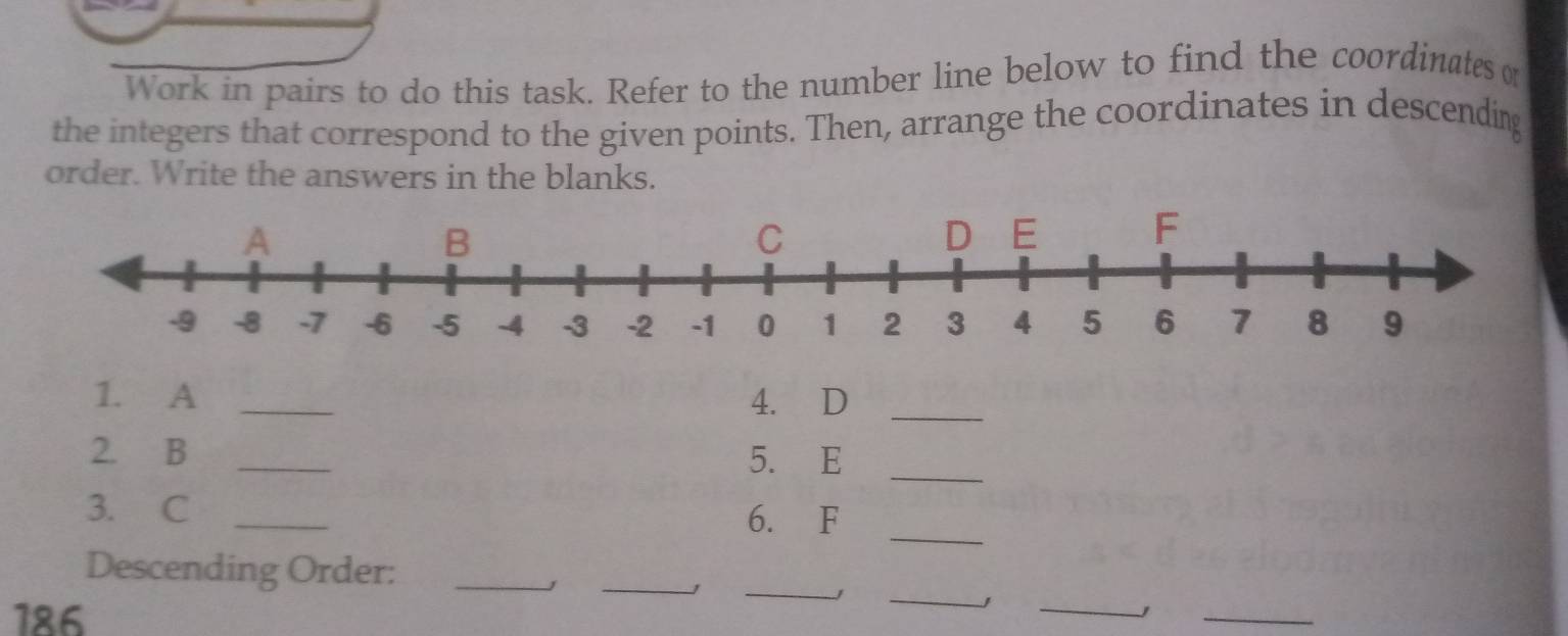 Work in pairs to do this task. Refer to the number line below to find the coordinates o 
the integers that correspond to the given points. Then, arrange the coordinates in descending 
order. Write the answers in the blanks. 
1. A _4. D _ 
2. B _5. E _ 
_ 
3. C _6. F
_ 
_ 
_ 
_ 
Descending Order:_ 
186 
_