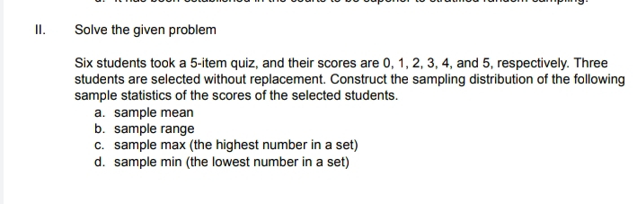 Solve the given problem 
Six students took a 5 -item quiz, and their scores are 0, 1, 2, 3, 4, and 5, respectively. Three 
students are selected without replacement. Construct the sampling distribution of the following 
sample statistics of the scores of the selected students. 
a. sample mean 
b. sample range 
c. sample max (the highest number in a set) 
d. sample min (the lowest number in a set)