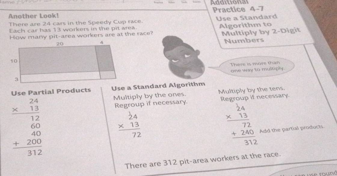 Adomiona
Another Look! Practice 4-7
There are 24 cars in the Speedy Cup race. Use a Standard
Each car has 13 workers in the pit area.
How many pit-area workers are at the race? Algorithm to
Multiply by 2 -Digit
Numbers
There is more than
one way to multiply.
Use Partial Products Use a Standard Algorithm
Multiply by the ones. Multiply by the tens.
beginarrayr 24 * 13 hline 12 60 +20 hline 312endarray
Regroup if necessary. Regrou if necessary.
beginarrayr 2beginarrayr 24 * 13 hline  72endarray endarray
beginarrayr 24 * 13 hline 72 +240 hline 312endarray Add the partial products.
There are 312 pit-area workers at the race.
se round