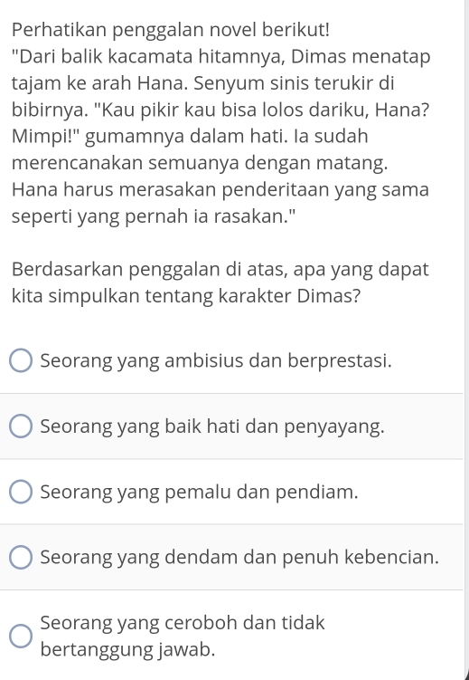 Perhatikan penggalan novel berikut!
"Dari balik kacamata hitamnya, Dimas menatap
tajam ke arah Hana. Senyum sinis terukir di
bibirnya. "Kau pikir kau bisa lolos dariku, Hana?
Mimpi!" gumamnya dalam hati. Ia sudah
merencanakan semuanya dengan matang.
Hana harus merasakan penderitaan yang sama
seperti yang pernah ia rasakan."
Berdasarkan penggalan di atas, apa yang dapat
kita simpulkan tentang karakter Dimas?
Seorang yang ambisius dan berprestasi.
Seorang yang baik hati dan penyayang.
Seorang yang pemalu dan pendiam.
Seorang yang dendam dan penuh kebencian.
Seorang yang ceroboh dan tidak
bertanggung jawab.