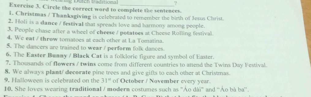 arng Dütch traditional ? 
Exercise 3. Circle the correct word to complete the sentences. 
1. Christmas / Thanksgiving is celebrated to remember the birth of Jesus Christ. 
2. Holi is a dance / festival that spreads love and harmony among people. 
3. People chase after a wheel of cheese / potatoes at Cheese Rolling festival. 
4. We eat / throw tomatoes at each other at La Tomatina. 
5. The dancers are trained to wear / perform folk dances. 
6. The Easter Bunny / Black Cat is a folkloric figure and symbol of Easter. 
7. Thousands of flowers / twins come from different countries to attend the Twins Day Festival. 
8. We always plant/ decorate pine trees and give gifts to each other at Christmas. 
9. Halloween is celebrated on the 31^(st) of October / November every year. 
10. She loves wearing traditional / modern costumes such as "Áo dài" and “Áo bà ba”.