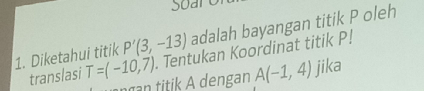 Soare 
1. Diketahui titik P'(3,-13) adalah bayangan titik P oleh 
translasi T=(-10,7). Tentukan Koordinat titik P! 
angan titik A dengan A(-1,4) jika