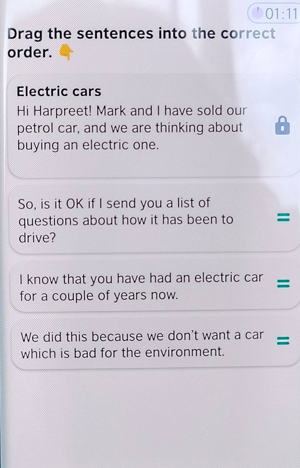 01:11 
Drag the sentences into the correct 
order. 
Electric cars 
Hi Harpreet! Mark and I have sold our 
petrol car, and we are thinking about . 
buying an electric one. 
So, is it OK if I send you a list of 
questions about how it has been to 
= 
drive? 
I know that you have had an electric car = 
for a couple of years now. 
We did this because we don't want a car = 
which is bad for the environment.