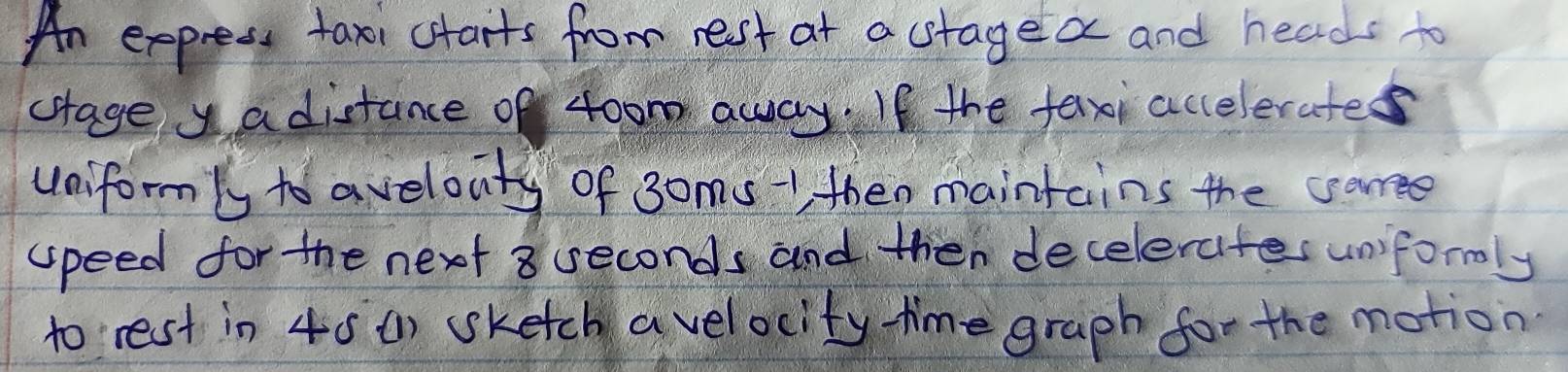An express taxi carts from rest at a stagea and heads to 
crage yadistance of 4oom awwayIf the fexi accelerates 
uniform/y to avelouty of 3oms -1 then maintains the caree 
upeed for the next 8 seconds and then decelerates unformly 
to rest in 40 () sketch avelocity time graph for the motion
