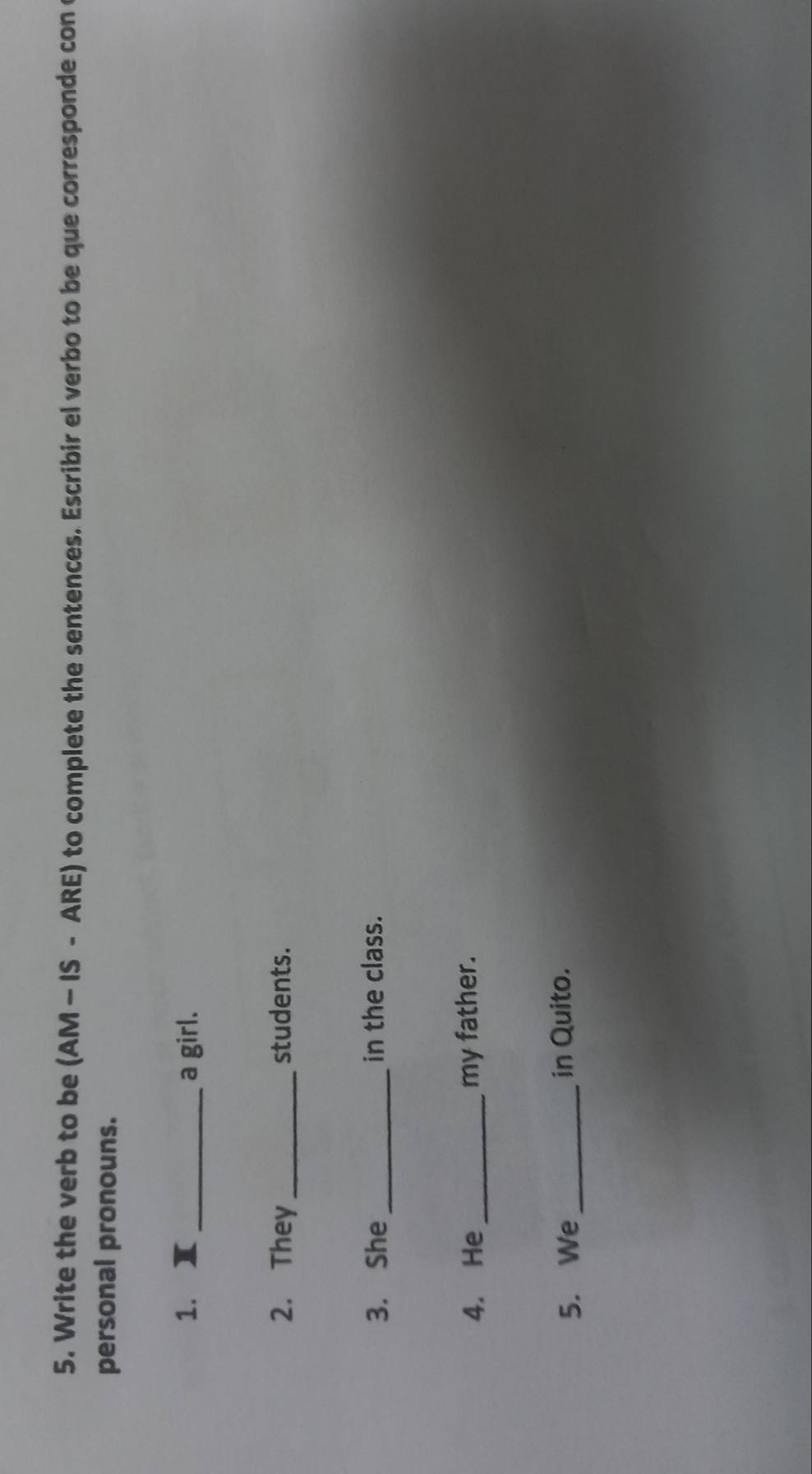 Write the verb to be (AM - IS - ARE) to complete the sentences. Escribir el verbo to be que corresponde con 
personal pronouns. 
1. x _a girl. 
2. They_ students. 
3. She _in the class. 
4. He _my father. 
5. We_ in Quito.