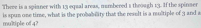 There is a spinner with 13 equal areas, numbered 1 through 13. If the spinner 
is spun one time, what is the probability that the result is a multiple of 3 and a 
multiple of 4?