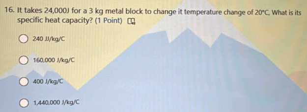 It takes 24,000J for a 3 kg metal block to change it temperature change of 20°C, , What is its
specific heat capacity? (1 Point)
240 JJ/kg/C
160,000 J/kg/C
400 J/kg/C
1,440,000 J/kg/C