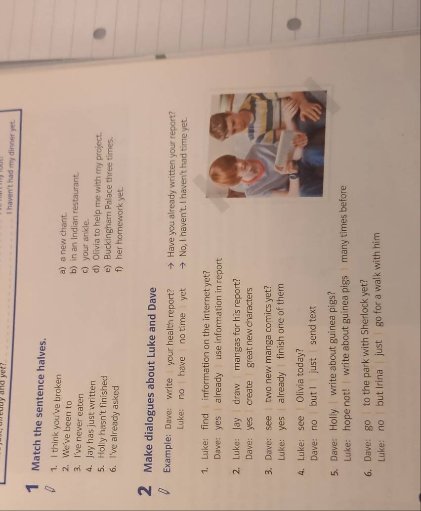 ody and yet? _I haven't had my dinner yet.
1 Match the sentence halves.
1. I think you’ve broken a) a new chant.
2. We’ve been to b) in an Indian restaurant.
3. I’ve never eaten c)your ankle.
4. Jay has just written d) Olivia to help me with my project.
5. Holly hasn’t finished e) Buckingham Palace three times.
6. I've already asked f) her homework yet.
2 Make dialogues about Luke and Dave
Example: Dave: write your health report? Have you already written your report?
Luke: no have no time yet No, I haven’t. I haven’t had time yet.
1. Luke: find information on the internet yet?
Dave: yes already use information in report
2. Luke: Jay draw mangas for his report?
Dave: yes create great new characters
3. Dave: see two new manga comics yet?
Luke: yes already finish one of them
4. Luke: see | Olivia today?
Dave: no but I just send text
5. Dave: Holly write about guinea pigs?
Luke: hope not! write about guinea pigs many times before
6. Dave: go to the park with Sherlock yet?
Luke: no but Irina just go for a walk with him