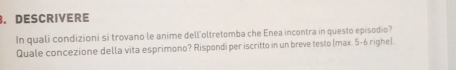 DESCRIVERE 
In quali condizioni si trovano le anime dell’oltretomba che Enea incontra in questo episodio? 
Quale concezione della vita esprimono? Rispondi per iscritto in un breve testo (max. 5-6 righe).