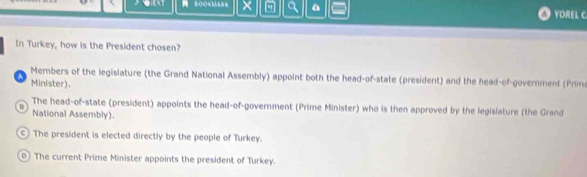 × - a
① YOREL C
In Turkey, how is the President chosen?
A Members of the legislature (the Grand National Assembly) appoint both the head-of-state (president) and the head-of-government (Prim
Minister).
The head-of-state (president) appoints the head-of-government (Prime Minister) who is then approved by the legislature (the Grand
o
National Assembly).
C ) The president is elected directly by the people of Turkey.
0) The current Prime Minister appoints the president of Turkey.