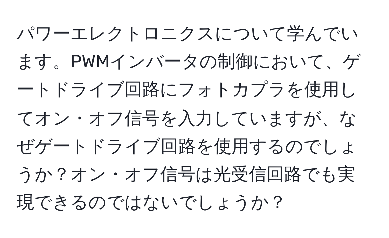 パワーエレクトロニクスについて学んでいます。PWMインバータの制御において、ゲートドライブ回路にフォトカプラを使用してオン・オフ信号を入力していますが、なぜゲートドライブ回路を使用するのでしょうか？オン・オフ信号は光受信回路でも実現できるのではないでしょうか？