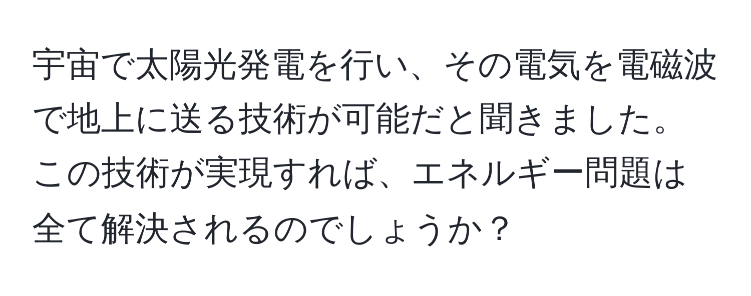 宇宙で太陽光発電を行い、その電気を電磁波で地上に送る技術が可能だと聞きました。この技術が実現すれば、エネルギー問題は全て解決されるのでしょうか？