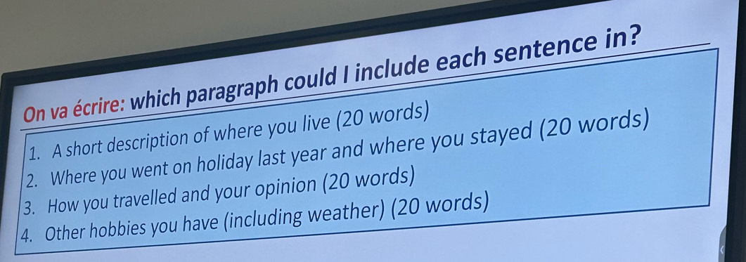 On va écrire: which paragraph could I include each sentence in? 
1. A short description of where you live (20 words) 
2. Where you went on holiday last year and where you stayed (20 words) 
3. How you travelled and your opinion (20 words) 
4. Other hobbies you have (including weather) (20 words)