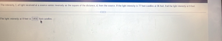 The intensity, 1, of light received at a source varies inversely as the square of the distance, d, from the source. If the light intensity is 77 foot -candles at 36 feet, find the light intensity at 9 feet
The light intensity at 9 feet is 14^ foot candles