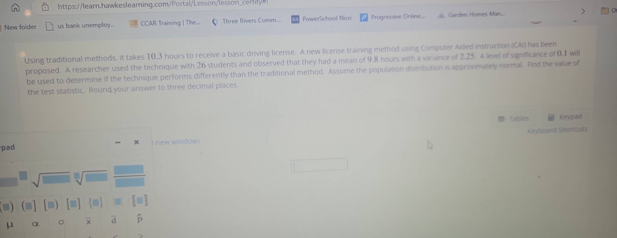 https://learn.hawkeslearning.com/Portal/Lesson/lesson_certify#! 
New folder us bank unemploy... CCAR Training | The Three Rivers Comm... PowerSchool Nico Progressive Online... Garden Homes Man... 
Using traditional methods, it takes 10.3 hours to receive a basic driving license. A new license training method using Computer Aided Instruction (CAI) has been 
proposed. A researcher used the technique with 26 students and observed that they had a mean of 9.8 hours with a variance of 2.25. A level of significance of 0.1 will 
be used to determine if the technique performs differently than the traditional method. Assume the population distribution is approximately normal. Find the value of 
the test statistic. Round your answer to three decimal places. 
Tables Keypad 
Keyboard Shortcuts 
× 
pad new window) 
■
μ α σ a