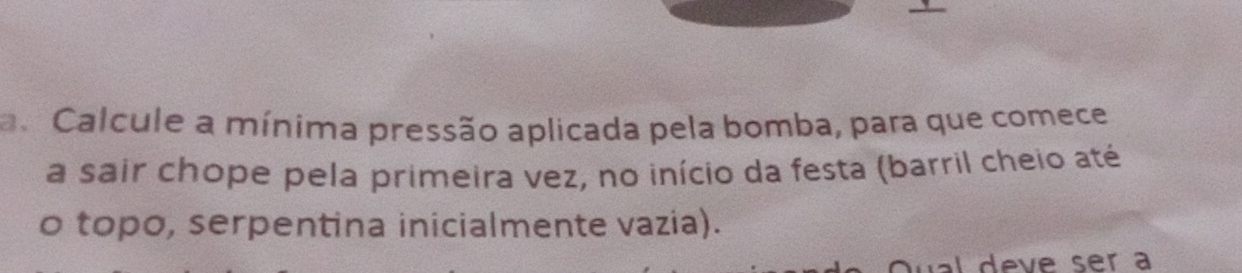 a Calcule a mínima pressão aplicada pela bomba, para que comece 
a sair chope pela primeira vez, no início da festa (barril cheio até 
o topo, serpentina inicialmente vazia). 
al deve ser a