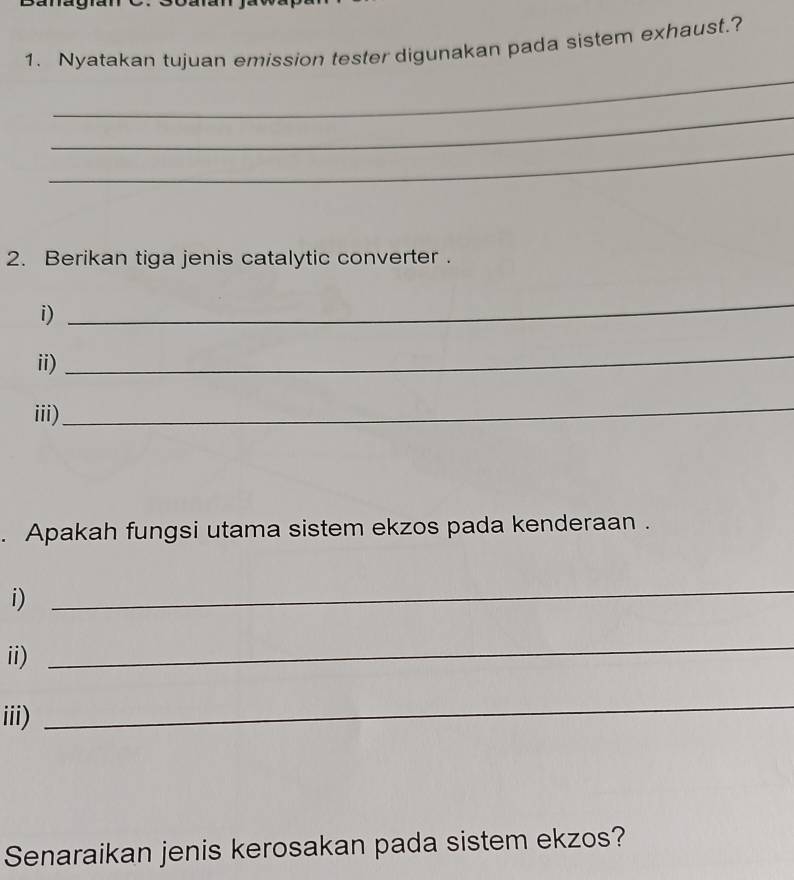 Nyatakan tujuan emission tester digunakan pada sistem exhaust.? 
_ 
_ 
_ 
2. Berikan tiga jenis catalytic converter . 
i) 
_ 
ii) 
_ 
iii) 
_ 
. Apakah fungsi utama sistem ekzos pada kenderaan . 
i) 
_ 
ii) 
_ 
iii) 
_ 
Senaraikan jenis kerosakan pada sistem ekzos?