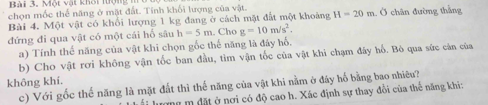 Một vật khổi lượng m 
chọn mốc thế năng ở mặt đất. Tính khối lượng của vật. 
Bài 4. Một vật có khối lượng 1 kg đang ở cách mặt đất một khoảng H=20m. Ở chân đường thằng 
đứng đi qua vật có một cái hố sâu h=5m. Cho g=10m/s^2. 
a) Tính thế năng của vật khi chọn gốc thế năng là đáy hố. 
b) Cho vật rơi không vận tốc ban đầu, tìm vận tốc của vật khi chạm đáy hố. Bỏ qua sức cản của 
không khí. 
c) Với gốc thế năng là mặt đất thì thế năng của vật khi nằm ở đáy hố bằng bao nhiêu? 
lượng m đặt ở nơi có độ cao h. Xác định sự thay đổi của thế năng khi: