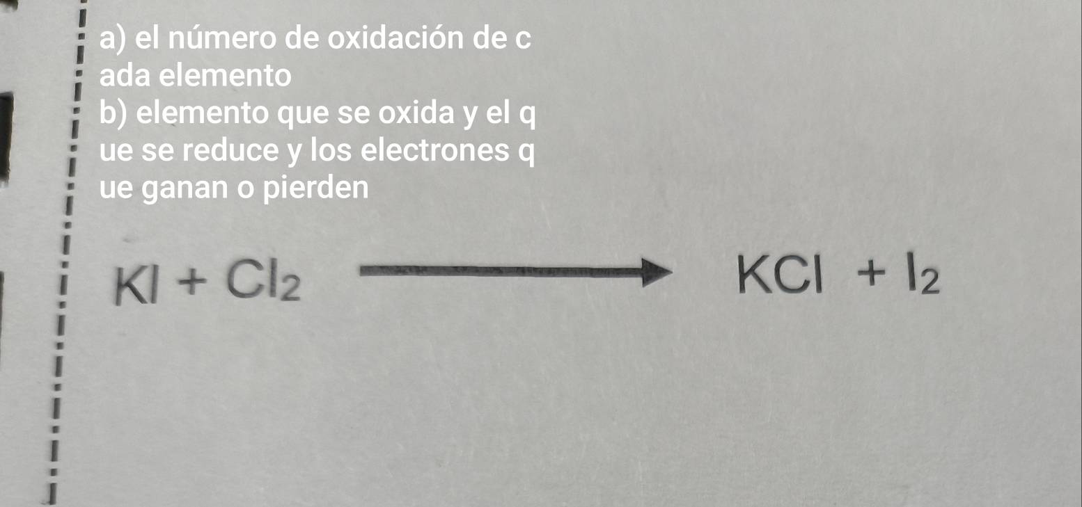 el número de oxidación de c
ada elemento 
b) elemento que se oxida y el q
ue se reduce y los electrones q
ue ganan o pierden
KI+Cl_2
KCl+I_2