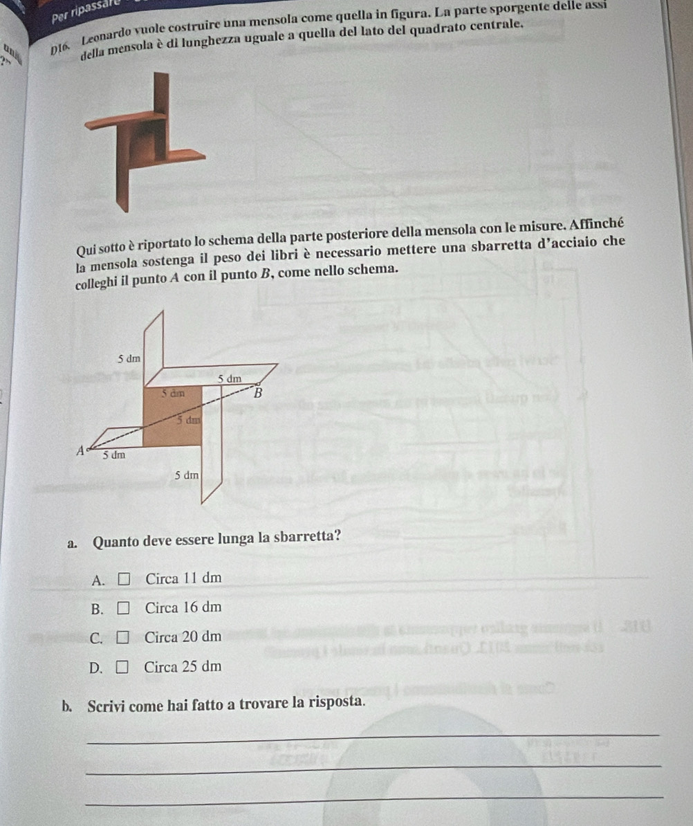 Per ripassart
D16. Leonardo vuole costruire una mensola come quella in figura. La parte sporgente delle assi
and della mensola è di lunghezza uguale a quella del lato del quadrato centrale.
Qui sotto è riportato lo schema della parte posteriore della mensola con le misure. Affinché
la mensola sostenga il peso dei libri è necessario mettere una sbarretta d’acciaio che
colleghi il punto A con il punto B, come nello schema.
5 dm
5 dm
5 dm B
5 dm
A 5 dm
5 dm
a. Quanto deve essere lunga la sbarretta?
A. Circa 11 dm
B. Circa 16 dm
C. Circa 20 dm
D. Circa 25 dm
b. Scrivi come hai fatto a trovare la risposta.
_
_
_