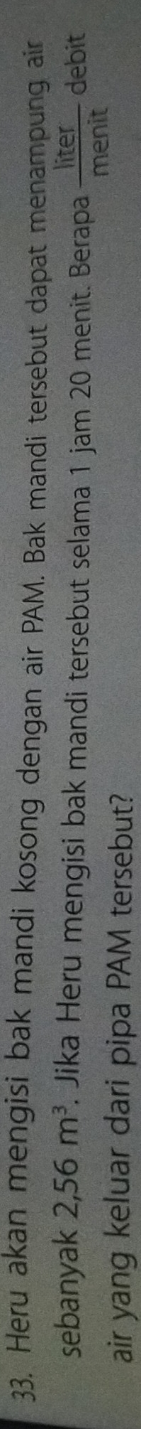 Heru akan mengisi bak mandi kosong dengan air PAM. Bak mandi tersebut dapat menampung ain 
sebanyak 2,56m^3. Jika Heru mengisi bak mandi tersebut selama 1 jam 20 menit. Berapa  liter/menit  debit 
air yang keluar dari pipa PAM tersebut?