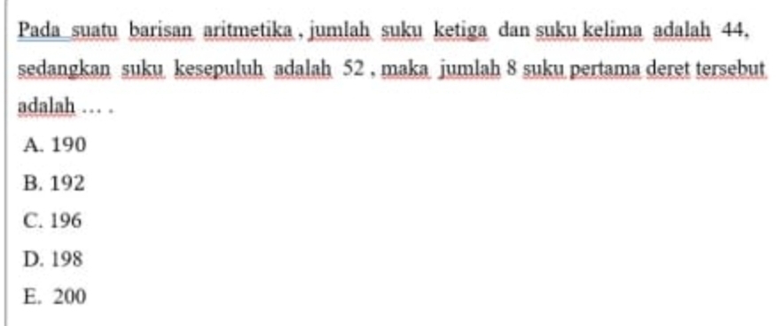 Pada suatu barisan aritmetika , jumlah suku ketiga dan suku kelima adalah 44,
sedangkan suku kesepuluh adalah 52 , maka jumlah 8 suku pertama deret tersebut
adalah … .
A. 190
B. 192
C. 196
D. 198
E. 200