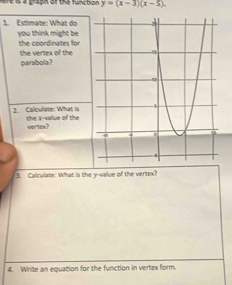 fere is a graph of the function y=(x-3)(x-5). 
1. Estimate: What do 
you think might be 
the coordinates for 
the vertex of the 
parabola? 
2. Calculate: What is 
the x -value of the 
vertex? 
3. Calculate: What is the y -value of the vertex? 
4. Write an equation for the function in vertex form.