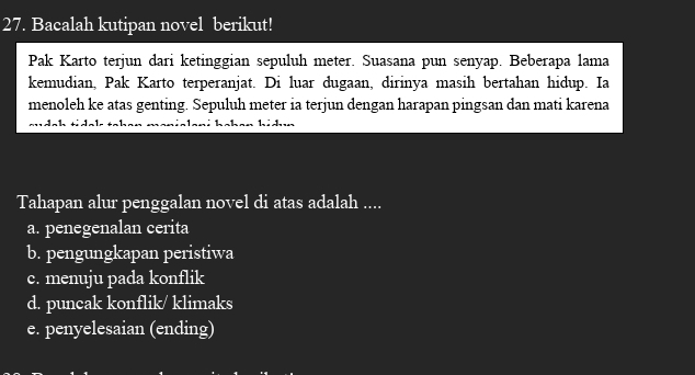 Bacalah kutipan novel berikut!
Pak Karto terjun dari ketinggian sepuluh meter. Suasana pun senyap. Beberapa lama
kemudian, Pak Karto terperanjat. Di luar dugaan, dirinya masih bertahan hidup. Ia
menoleh ke atas genting. Sepuluh meter ia terjun dengan harapan pingsan dan mati karena
Tahapan alur penggalan novel di atas adalah ....
a. penegenalan cerita
b. pengungkapan peristiwa
c. menuju pada konflik
d. puncak konflik/ klimaks
e. penyelesaian (ending)