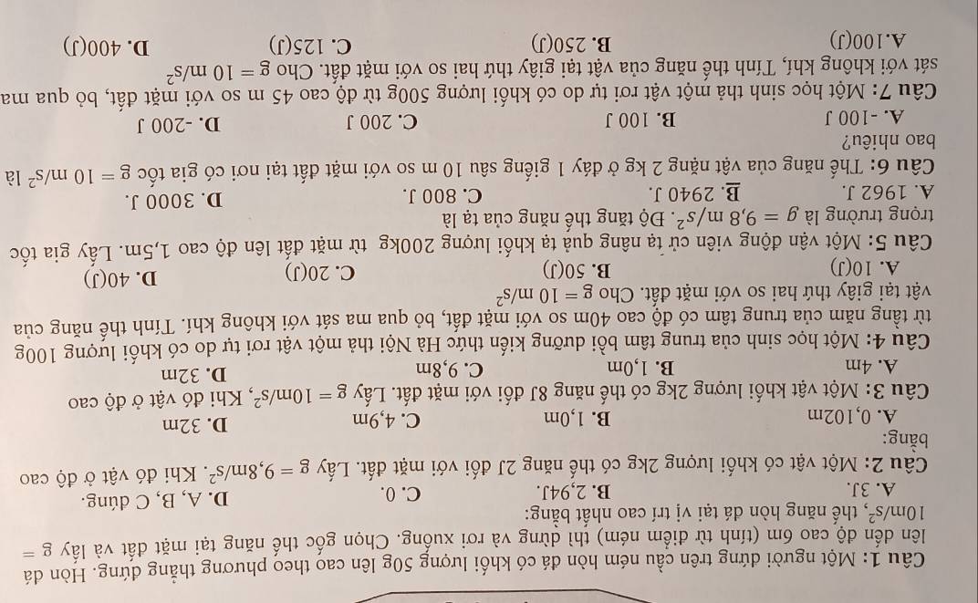 Một người dứng trên cầu ném hòn đá có khối lượng 50g lên cao theo phương thẳng đứng. Hòn đá
lên dến độ cao 6m (tính từ điểm ném) thì dừng và rơi xuống. Chọn gốc thế năng tại mặt đất và lấy g=
10m/s^2 , thế năng hòn đá tại vị trí cao nhất bằng:
A. 3J. B. 2,94J. C.0. D. A, B, C dúng.
Câu 2: Một vật có khối lượng 2kg có thế năng 2J đối với mặt đất. Lấy g=9,8m/s^2. Khi đó vật ở độ cao
bằng:
A. 0,102m B. 1,0m C. 4,9m D. 32m
Câu 3: Một vật khối lượng 2kg có thế năng 8J đối với mặt đất. Lấy g=10m/s^2 , Khi đó vật ở độ cao
A. 4m B. 1,0m C. 9,8m D. 32m
Câu 4: Một học sinh của trung tâm bồi dưỡng kiến thức Hà Nội thả một vật rơi tự do có khối lượng 100g
từ tầng năm của trung tâm có độ cao 40m so với mặt đất, bỏ qua ma sát với không khí. Tính thế năng của
vật tại giây thứ hai so với mặt đất. Cho g=10m/s^2
A. 10(J) B. 50(J) C. 20(J) D. 40(J)
Câu 5: Một vận động viên cử tạ nâng quả tạ khối lượng 200kg từ mặt đất lên độ cao 1,5m. Lấy gia tốc
trọng trường là g=9,8m/s^2. Độ tăng thể năng của tạ là
A. 1962 J. B. 2940 J. C. 800 J. D. 3000 J.
Câu 6: Thế năng của vật nặng 2 kg ở đáy 1 giếng sâu 10 m so với mặt đất tại nơi có gia tốc g=10m/s^2 là
bao nhiêu?
A. -100 J B. 100 J C. 200 J D. -200 J
Câu 7: Một học sinh thả một vật rơi tự do có khối lượng 500g từ độ cao 45 m so với mặt đất, bỏ qua ma
sát với không khí, Tính thế năng của vật tại giây thứ hai so với mặt đất. Cho g=10m/s^2
A.100(J) B. 250(J) C. 125(J) D. 400(J)