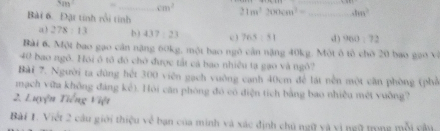 5m^2
_ cm^2
_
|z 
Bài 6. Đặt tính rồi tính
21m^2200cm^2= _  4m^3
a) 278:13 b) 437:23 c ) 765:51 d ) 960:72
Bài 6. Một bao gạo cản nặng 60kg, một bao ngô cản nặng 40kg. Một ô tô chờ 20 bao gạo và
40 bao ngô. Hói ô tô đó chở được tắt cả bao nhiều tạ gạo và ngô?
Bài 7. Người ta dùng hét 300 viên gạch vuỡng cạnh 40cm để lát nền một cần phòng (phố
mạch vữa không đảng kể). Hỏi căn phòng đó có điện tích bằng bao nhiều mét vuồng?
2. Luyện Tiếng Việt
Bài 1. Việt 2 câu giới thiệu về bạn của minh và xác định chủ ngữ và vị ngữ trong mỗi câu