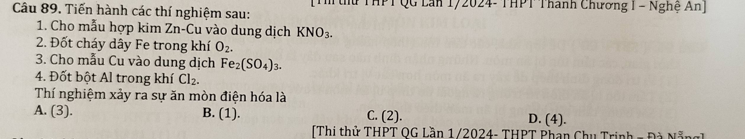 TQG Lăn 172024- THPT Thanh Chương I - Nghệ An]
Câu 89. Tiến hành các thí nghiệm sau:
1. Cho mẫu hợp kim Zn-Cu vào dung dịch KNO_3. 
2. Đốt cháy dây Fe trong khí O_2. 
3. Cho mẫu Cu vào dung dịch Fe_2(SO_4)_3. 
4. Đốt bột Al trong khí Cl_2. 
Thí nghiệm xảy ra sự ăn mòn điện hóa là
A. (3). B. (1).
C. (2). D. (4).
Thi thử THPT OG Lần 1/2024- THPT Phan Chu Trinh - Đà Nẵng]