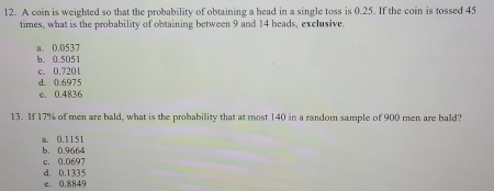 A coin is weighted so that the probability of obtaining a head in a single toss is 0.25. If the coin is tossed 45
times, what is the probability of obtaining between 9 and 14 heads, exclusive.
a. 0.0537
b. 0.5051
d. 0.6975 c. 0.7201
c. 0.4836
13. If 17% of men are bald, what is the probability that at most 140 in a random sample of 900 men are bald?
a. 0.1151
b. 0.9664
d. 0.1335 c. 0.0697
c. 0.8849