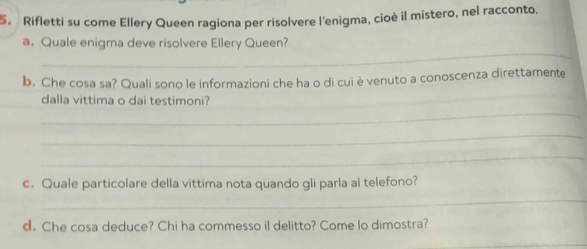 5。 Rifletti su come Ellery Queen ragiona per risolvere l'enigma, cioè il mistero, nel racconto. 
_ 
a. Quale enigma deve risolvere Ellery Queen? 
b. Che cosa sa? Quali sono le informazioni che ha o di cui è venuto a conoscenza direttamente 
dalla vittima o dai testimoni? 
_ 
_ 
_ 
c. Quale particolare della vittima nota quando gli parla al telefono? 
_ 
d. Che cosa deduce? Chi ha commesso il delitto? Come lo dimostra? 
_