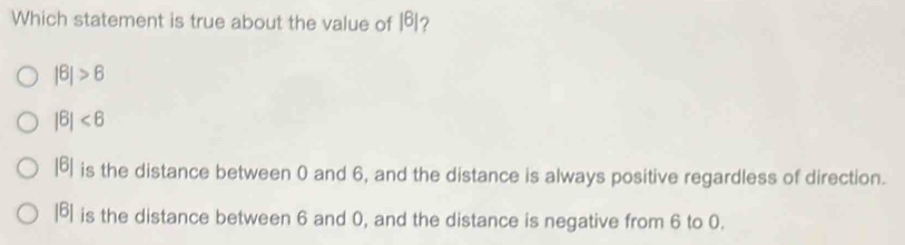 Which statement is true about the value of |6| 2
|θ |>6
|6|<6</tex>
|6| is the distance between 0 and 6, and the distance is always positive regardless of direction.
|B| is the distance between 6 and 0, and the distance is negative from 6 to 0.