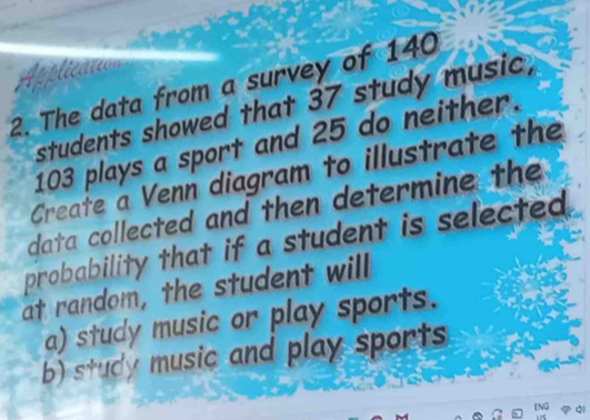 The data from a survey of 140
students showed that 37 study music,
103 plays a sport and 25 do neither. 
Create a Venn diagram to illustrate the 
data collected and then determine the 
probability that if a student is selected. 
at random, the student will 
a) study music or play sports. 
b) study music and play sports 
Q