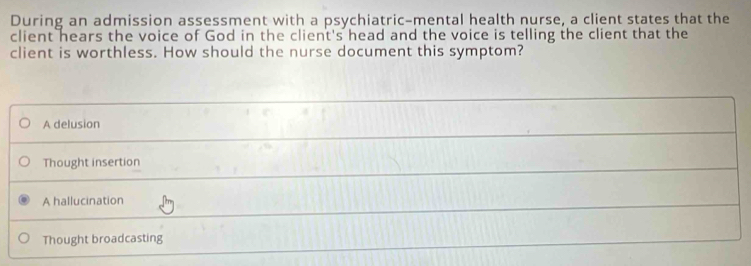 During an admission assessment with a psychiatric-mental health nurse, a client states that the
client hears the voice of God in the client's head and the voice is telling the client that the
client is worthless. How should the nurse document this symptom?
A delusion
Thought insertion
A hallucination
Thought broadcasting