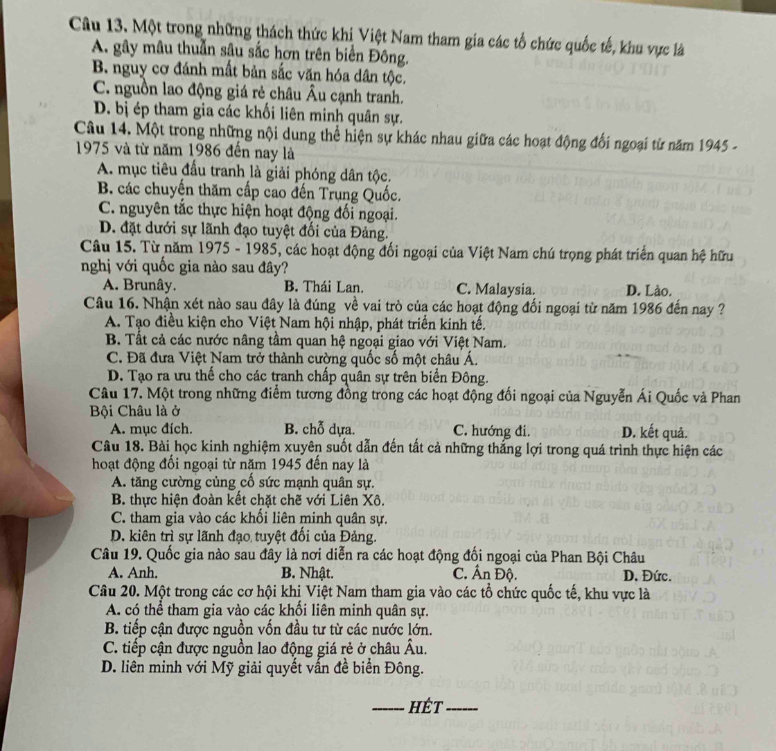 Một trong những thách thức khi Việt Nam tham gia các tổ chức quốc tế, khu vực là
A. gây mâu thuẫn sâu sắc hơn trên biển Đông.
B. nguy cơ đánh mất bản sắc văn hóa dân tộc.
C. nguồn lao động giá rẻ châu Âu cạnh tranh.
D. bị ép tham gia các khối liên minh quân sự.
Câu 14. Một trong những nội dung thể hiện sự khác nhau giữa các hoạt động đối ngoại từ năm 1945 -
1975 và từ năm 1986 đến nay là
A. mục tiêu đấu tranh là giải phóng dân tộc.
B. các chuyến thăm cấp cao đến Trụng Quốc.
C. nguyên tắc thực hiện hoạt động đối ngoại.
D. đặt dưới sự lãnh đạo tuyệt đối của Đảng.
Câu 15. Từ năm 1975 - 1985, các hoạt động đối ngoại của Việt Nam chú trọng phát triển quan hệ hữu
nghị với quốc gia nào sau đây?
A. Brunây. B. Thái Lan. C. Malaysia. D. Lào.
Câu 16. Nhận xét nào sau đây là đúng về vai trò của các hoạt động đối ngoại từ năm 1986 đến nay ?
A. Tạo điều kiện cho Việt Nam hội nhập, phát triển kinh tế.
B. Tất cả các nước nâng tầm quan hệ ngoại giao với Việt Nam.
C. Đã đưa Việt Nam trở thành cường quốc số một châu Á.
D. Tạo ra ưu thế cho các tranh chấp quân sự trên biển Đông.
Câu 17. Một trong những điểm tương đồng trong các hoạt động đối ngoại của Nguyễn Ái Quốc và Phan
Bội Châu là ở
A. mục đích. B. chỗ dựa. C. hướng đi. D. kết quả.
Câu 18. Bài học kinh nghiệm xuyên suốt dẫn đến tất cả những thắng lợi trong quá trình thực hiện các
hoạt động đối ngoại từ năm 1945 đến nay là
A. tăng cường củng cố sức mạnh quân sự.
B. thực hiện đoàn kết chặt chẽ với Liên Xô.
C. tham gia vào các khối liên minh quân sự.
D. kiên trì sự lãnh đạo tuyệt đối của Đảng.
Câu 19. Quốc gia nào sau đây là nơi diễn ra các hoạt động đối ngoại của Phan Bội Châu
A. Anh. B. Nhật. C. Ấn Độ. D. Đức.
Câu 20. Một trong các cơ hội khị Việt Nam tham gia vào các tổ chức quốc tế, khu vực là
A. có thể tham gia vào các khổi liên minh quân sự.
B. tiếp cận được nguồn vốn đầu tư từ các nước lớn.
C. tiếp cận được nguồn lao động giá rẻ ở châu Âu.
D. liên minh với Mỹ giải quyết vấn đề biển Đông.
_hết_