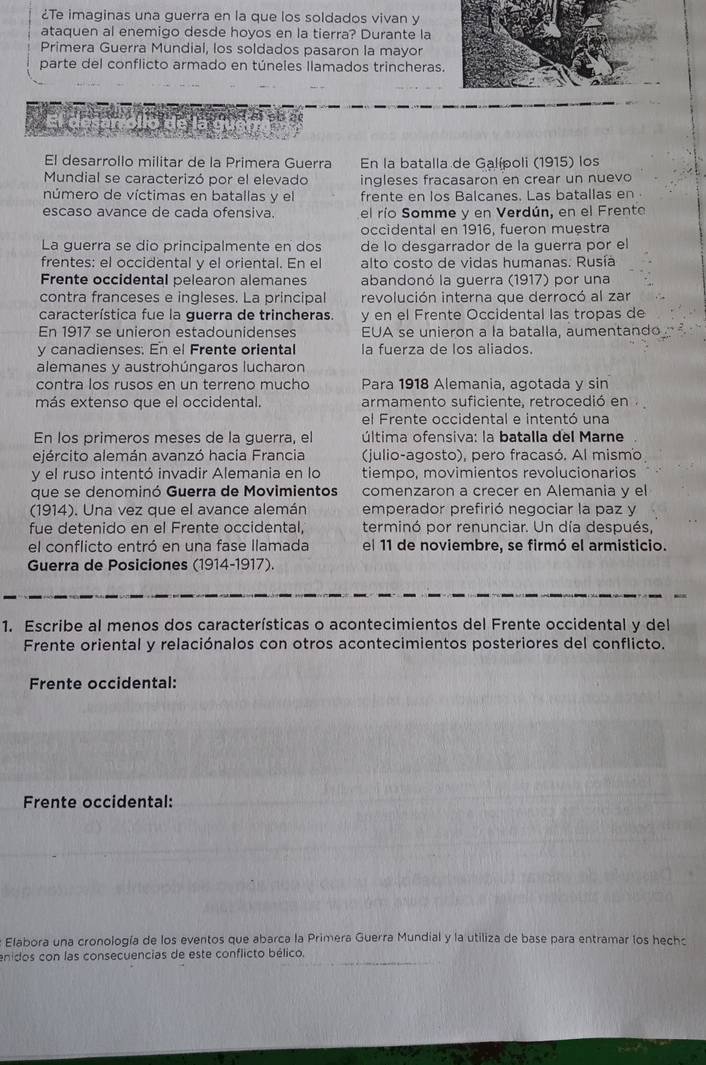 ¿Te imaginas una guerra en la que los soldados vivan y
ataquen al enemigo desde hoyos en la tierra? Durante la
Primera Guerra Mundial, los soldados pasaron la mayor
parte del conflicto armado en túneles llamados trincheras.
El desarrollo militar de la Primera Guerra En la batalla de Galípoli (1915) los
Mundial se caracterizó por el elevado ingleses fracasaron en crear un nuevo
número de víctimas en batallas y el frente en los Balcanes. Las batallas en
escaso avance de cada ofensiva. el río Somme y en Verdún, en el Frento
occidental en 1916, fueron muestra
La guerra se dio principalmente en dos de lo desgarrador de la guerra por el
frentes: el occidental y el oriental. En el alto costo de vidas humanas. Rusía
Frente occidental pelearon alemanes abandonó la guerra (1917) por una
contra franceses e ingleses. La principal revolución interna que derrocó al zar
característica fue la guerra de trincheras. y en el Frente Occidental las tropas de
En 1917 se unieron estadounidenses EUA se unieron a la batalla, aumentando
y canadienses: En el Frente oriental la fuerza de los aliados.
alemanes y austrohúngaros lucharon
contra los rusos en un terreno mucho Para 1918 Alemania, agotada y sin
más extenso que el occidental armamento suficiente, retrocedió en
el Frente occidental e intentó una
En los primeros meses de la guerra, el  última ofensiva: la batalla del Marne
ejército alemán avanzó hacia Francia (julio-agosto), pero fracasó. Al mismo
y el ruso intentó invadir Alemania en lo tiempo, movimientos revolucionarios
que se denominó Guerra de Movimientos comenzaron a crecer en Alemania y el
(1914). Una vez que el avance alemán emperador prefirió negociar la paz y
fue detenido en el Frente occidental. terminó por renunciar. Un día después,
el conflicto entró en una fase llamada el 11 de noviembre, se firmó el armisticio.
Guerra de Posiciones (1914-1917).
1. Escribe al menos dos características o acontecimientos del Frente occidental y del
Frente oriental y relaciónalos con otros acontecimientos posteriores del conflicto.
Frente occidental:
Frente occidental:
Elabora una cronología de los eventos que abarca la Primera Guerra Mundial y la utiliza de base para entramar los hecho
enidos con las consecuencias de este conflicto bélico.