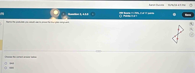 Aaron Ducote 10/16/24 4:11 PM
(1) Question 3, 4.3.5 HW Score: 11.76%, 2 of 17 points Points: 0 of 1 Save
Name the postulate you would use to prove the triangles congruent.
Choose the correct answer below.
SAS
S$$