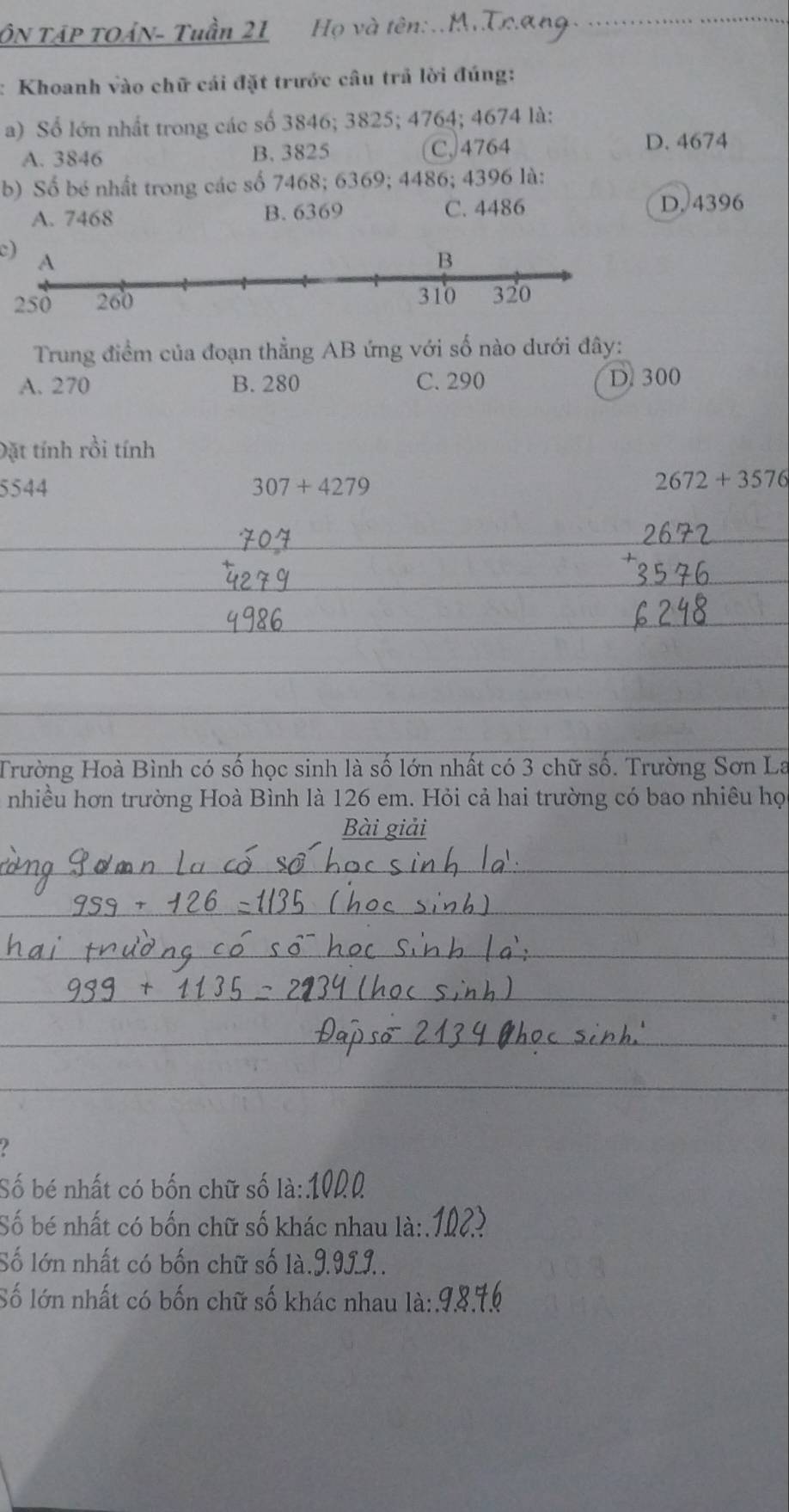 ÔN TậP tOẢN- Tuần 21 Họ và tên:..M.Trang
: Khoanh vào chữ cái đặt trước câu trả lời đúng:
a) Số lớn nhất trong các số 3846; 3825; 4764; 4674 là:
A. 3846 B. 3825 C, 4764 D. 4674
b) Số bé nhất trong các số 7468; 6369; 4486; 4396 là:
A. 7468 B. 6369 C. 4486 D. 4396
c)
Trung điểm của đoạn thẳng AB ứng với số nào dưới đây:
A. 270 B. 280 C. 290 D. 300
Đặt tính rồi tính
5544 307+4279
2672+3576
_
_
_
_
_
Trường Hoà Bình có số học sinh là số lớn nhất có 3 chữ số. Trường Sơn La
nhiều hơn trường Hoà Bình là 126 em. Hỏi cả hai trường có bao nhiêu họ
Bài giải
_
_
_
__
_
__
_
_
_

Số bé nhất có bốn chữ số là: 1000
Số bé nhất có bốn chữ số khác nhau là:.
Số lớn nhất có bốn chữ số là.J. 9J.J..
Số lớn nhất có bốn chữ số khác nhau 1dot a:.9.8 76