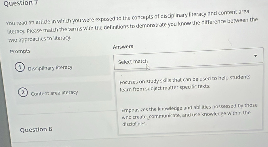 You read an article in which you were exposed to the concepts of disciplinary literacy and content area
literacy. Please match the terms with the definitions to demonstrate you know the difference between the
two approaches to literacy.
Prompts Answers
Select match
Disciplinary literacy
Focuses on study skills that can be used to help students
2 Content area literacy learn from subject matter specific texts.
Emphasizes the knowledge and abilities possessed by those
who create, communicate, and use knowledge within the
disciplines.
Question 8