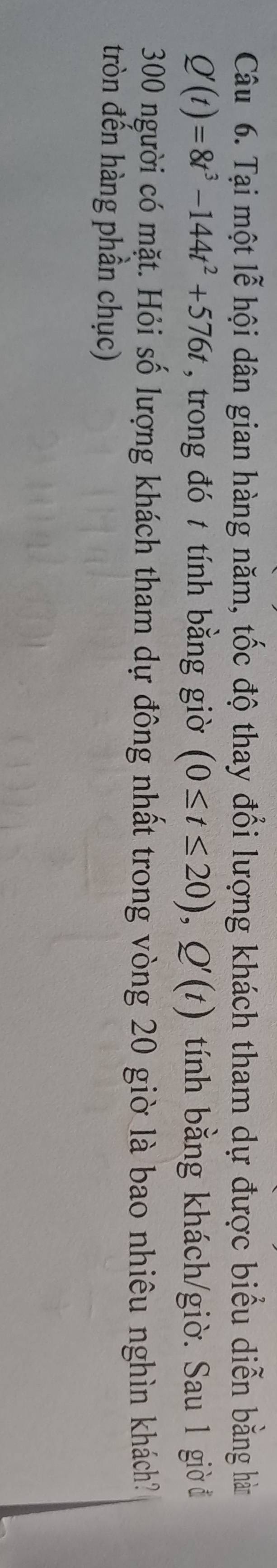 Tại một lễ hội dân gian hàng năm, tốc độ thay đổi lượng khách tham dự được biểu diễn bằng hàm
Q'(t)=8t^3-144t^2+576t , trong đó t tính bằng giờ (0≤ t≤ 20), Q'(t) tính bằng khách/giờ. Sau 1 giờ đ 
300 người có mặt. Hỏi số lượng khách tham dự đông nhất trong vòng 20 giờ là bao nhiêu nghìn khách? 
tròn đến hàng phần chục)