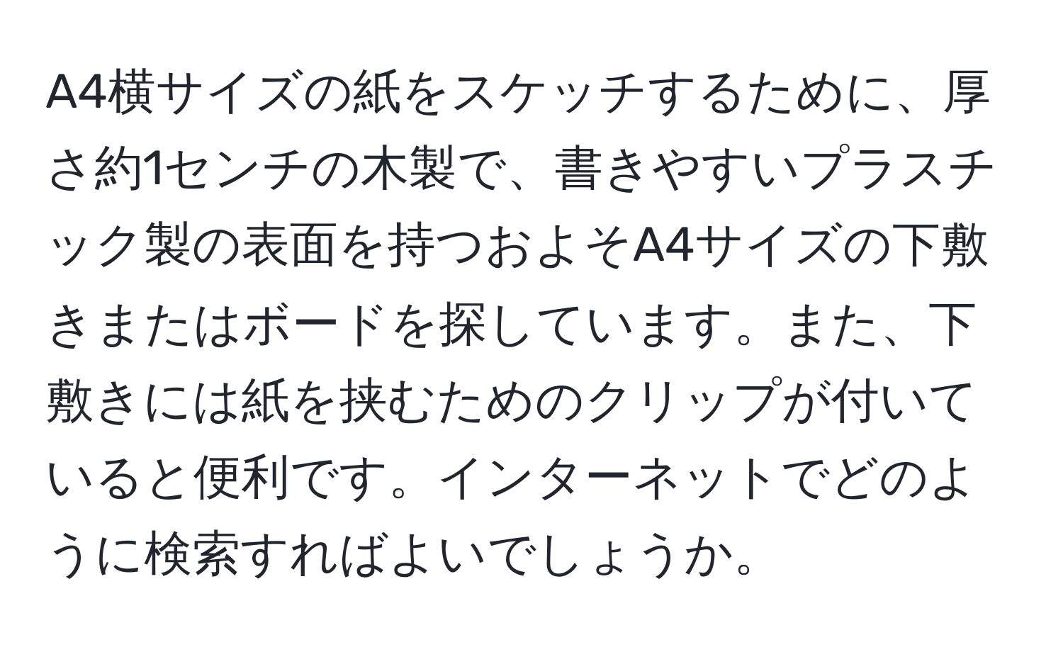 A4横サイズの紙をスケッチするために、厚さ約1センチの木製で、書きやすいプラスチック製の表面を持つおよそA4サイズの下敷きまたはボードを探しています。また、下敷きには紙を挟むためのクリップが付いていると便利です。インターネットでどのように検索すればよいでしょうか。